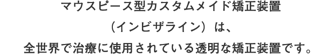 マウスピース型カスタムメイド矯正装置（インビザライン）は、全世界で治療に使用されている透明な矯正装置です。